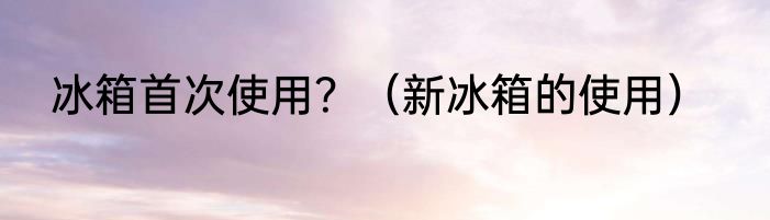 冰箱首次使用？（新冰箱的使用）