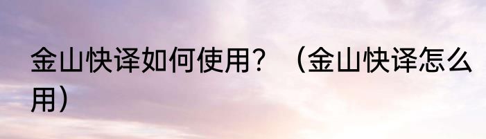 金山快译如何使用？（金山快译怎么用）