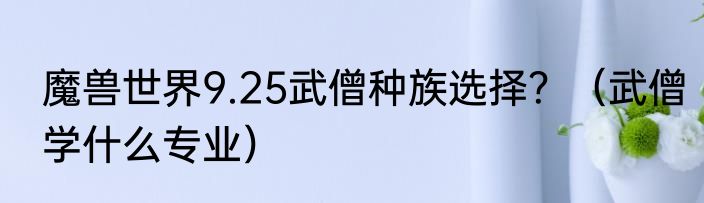 魔兽世界9.25武僧种族选择？（武僧学什么专业）