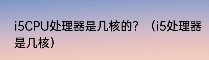 i5CPU处理器是几核的？（i5处理器是几核）