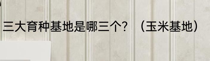三大育种基地是哪三个？（玉米基地）