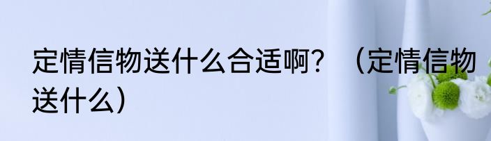 定情信物送什么合适啊？（定情信物送什么）