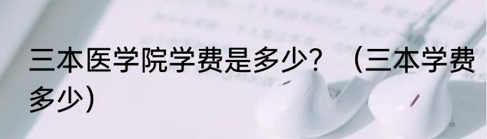 三本医学院学费是多少？（三本学费多少）