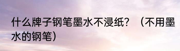 什么牌子钢笔墨水不浸纸？（不用墨水的钢笔）