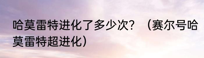 哈莫雷特进化了多少次？（赛尔号哈莫雷特超进化）