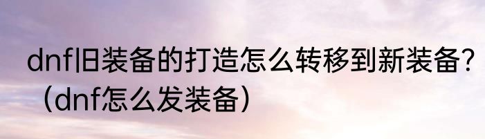 dnf旧装备的打造怎么转移到新装备？（dnf怎么发装备）