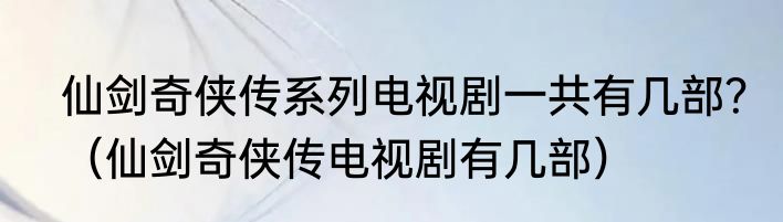 仙剑奇侠传系列电视剧一共有几部？（仙剑奇侠传电视剧有几部）