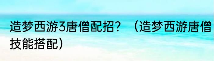 造梦西游3唐僧配招？（造梦西游唐僧技能搭配）