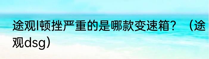 途观l顿挫严重的是哪款变速箱？（途观dsg）