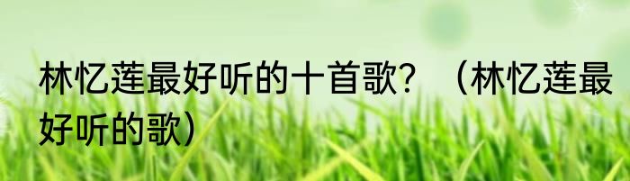 林忆莲最好听的十首歌？（林忆莲最好听的歌）