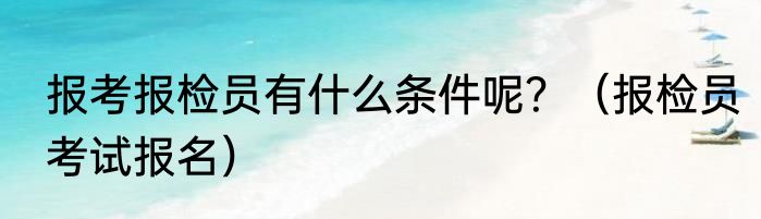 报考报检员有什么条件呢？（报检员考试报名）