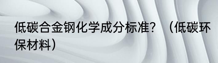 低碳合金钢化学成分标准？（低碳环保材料）
