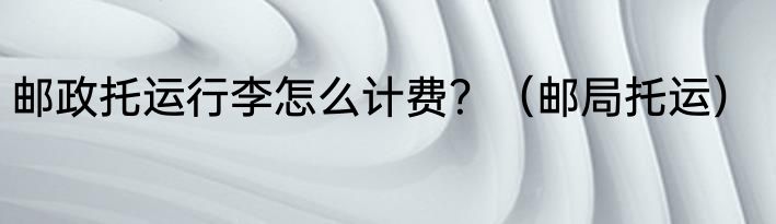 邮政托运行李怎么计费？（邮局托运）