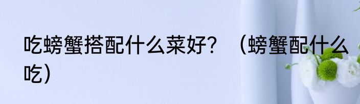 吃螃蟹搭配什么菜好？（螃蟹配什么吃）