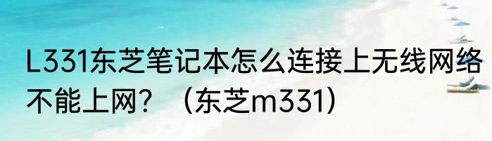 L331东芝笔记本怎么连接上无线网络不能上网？（东芝m331）