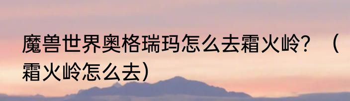 魔兽世界奥格瑞玛怎么去霜火岭？（霜火岭怎么去）