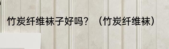 竹炭纤维袜子好吗？（竹炭纤维袜）