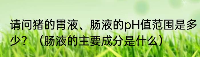 请问猪的胃液、肠液的pH值范围是多少？（肠液的主要成分是什么）