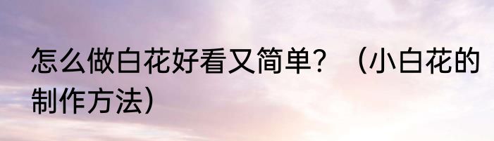 怎么做白花好看又简单？（小白花的制作方法）