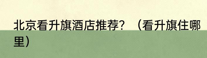 北京看升旗酒店推荐？（看升旗住哪里）
