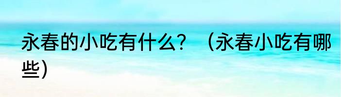 永春的小吃有什么？（永春小吃有哪些）
