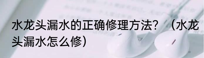 水龙头漏水的正确修理方法？（水龙头漏水怎么修）