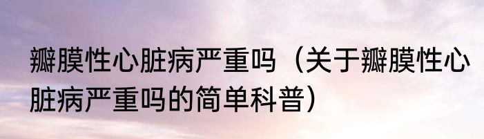 瓣膜性心脏病严重吗（关于瓣膜性心脏病严重吗的简单科普）