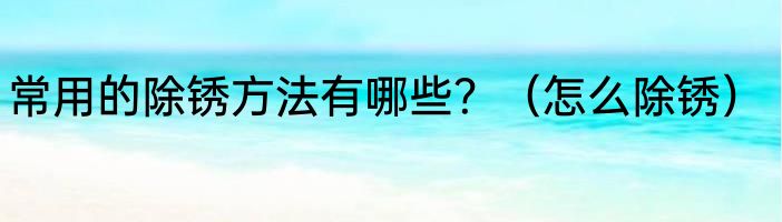 常用的除锈方法有哪些？（怎么除锈）