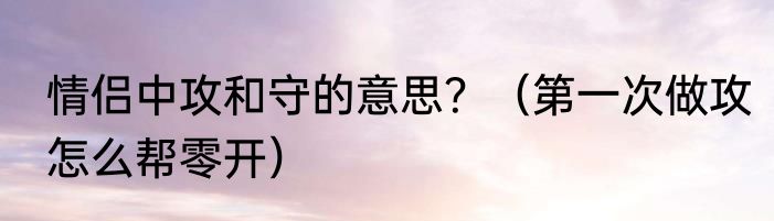 情侣中攻和守的意思？（第一次做攻怎么帮零开）