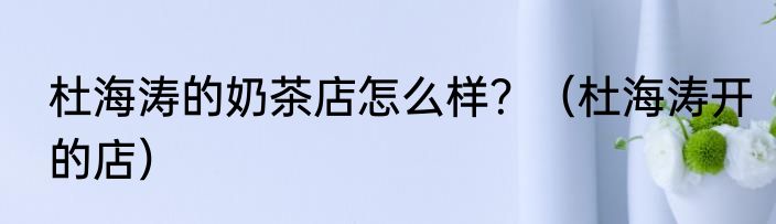杜海涛的奶茶店怎么样？（杜海涛开的店）
