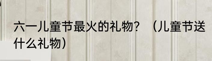 六一儿童节最火的礼物？（儿童节送什么礼物）