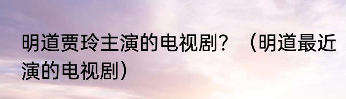 明道贾玲主演的电视剧？（明道最近演的电视剧）