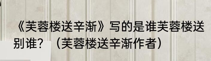 《芙蓉楼送辛渐》写的是谁芙蓉楼送别谁？（芙蓉楼送辛渐作者）