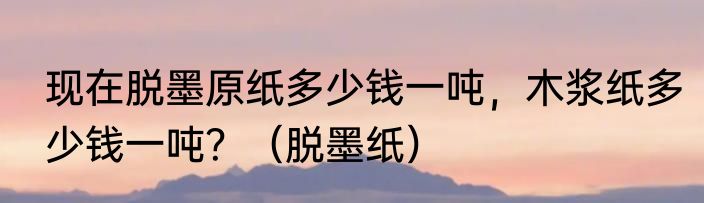现在脱墨原纸多少钱一吨，木浆纸多少钱一吨？（脱墨纸）