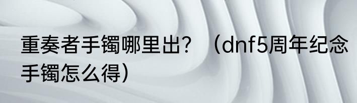 重奏者手镯哪里出？（dnf5周年纪念手镯怎么得）