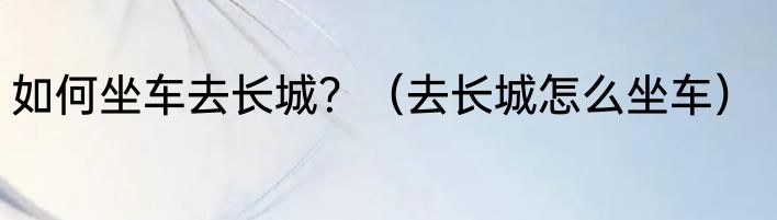 如何坐车去长城？（去长城怎么坐车）