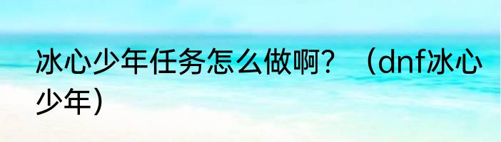 冰心少年任务怎么做啊？（dnf冰心少年）