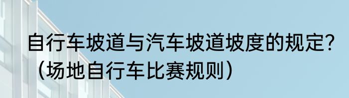 自行车坡道与汽车坡道坡度的规定？（场地自行车比赛规则）