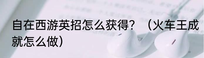 自在西游英招怎么获得？（火车王成就怎么做）