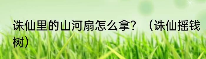 诛仙里的山河扇怎么拿？（诛仙摇钱树）