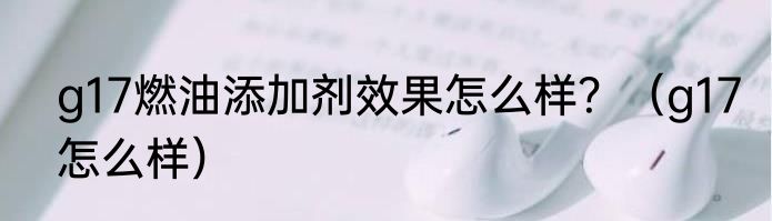 g17燃油添加剂效果怎么样？（g17怎么样）