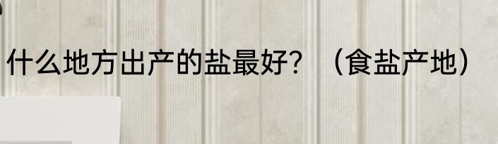 什么地方出产的盐最好？（食盐产地）