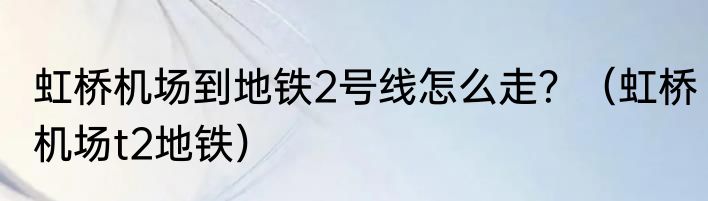 虹桥机场到地铁2号线怎么走？（虹桥机场t2地铁）