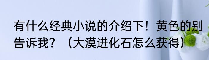 有什么经典小说的介绍下！黄色的别告诉我？（大漠进化石怎么获得）