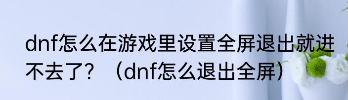 dnf怎么在游戏里设置全屏退出就进不去了？（dnf怎么退出全屏）