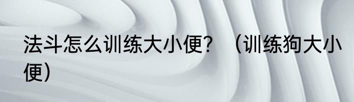 法斗怎么训练大小便？（训练狗大小便）