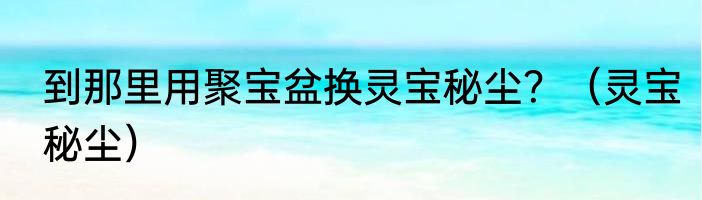 到那里用聚宝盆换灵宝秘尘？（灵宝秘尘）