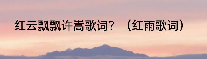 红云飘飘许嵩歌词？（红雨歌词）
