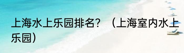 上海水上乐园排名？（上海室内水上乐园）