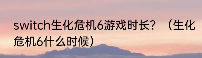 switch生化危机6游戏时长？（生化危机6什么时候）